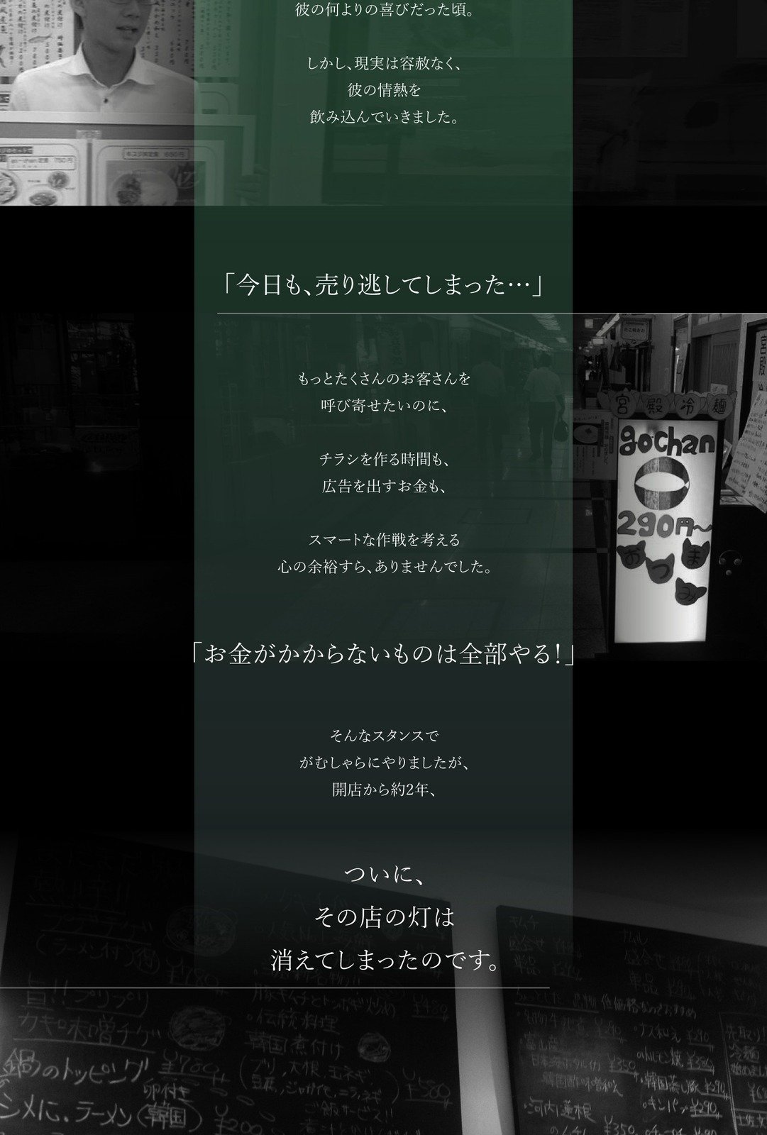飲食店時代の苦労 彼の何よりの喜びだった頃。 しかし、現実は容赦なく、彼の情熱を飲み込んでいきました。 「今日も、売り逃してしまった…」 もっとたくさんのお客さんを呼び寄せたいのに、 チラシを作る時間も、広告を出すお金も、 スマートな作戦を考える心の余裕すら、ありませんでした。 「お金がかからないものは全部やる！」 そんなスタンスでがむしゃらにやりましたが、開店から約2年、 ついに、その店の灯は消えてしまったのです。