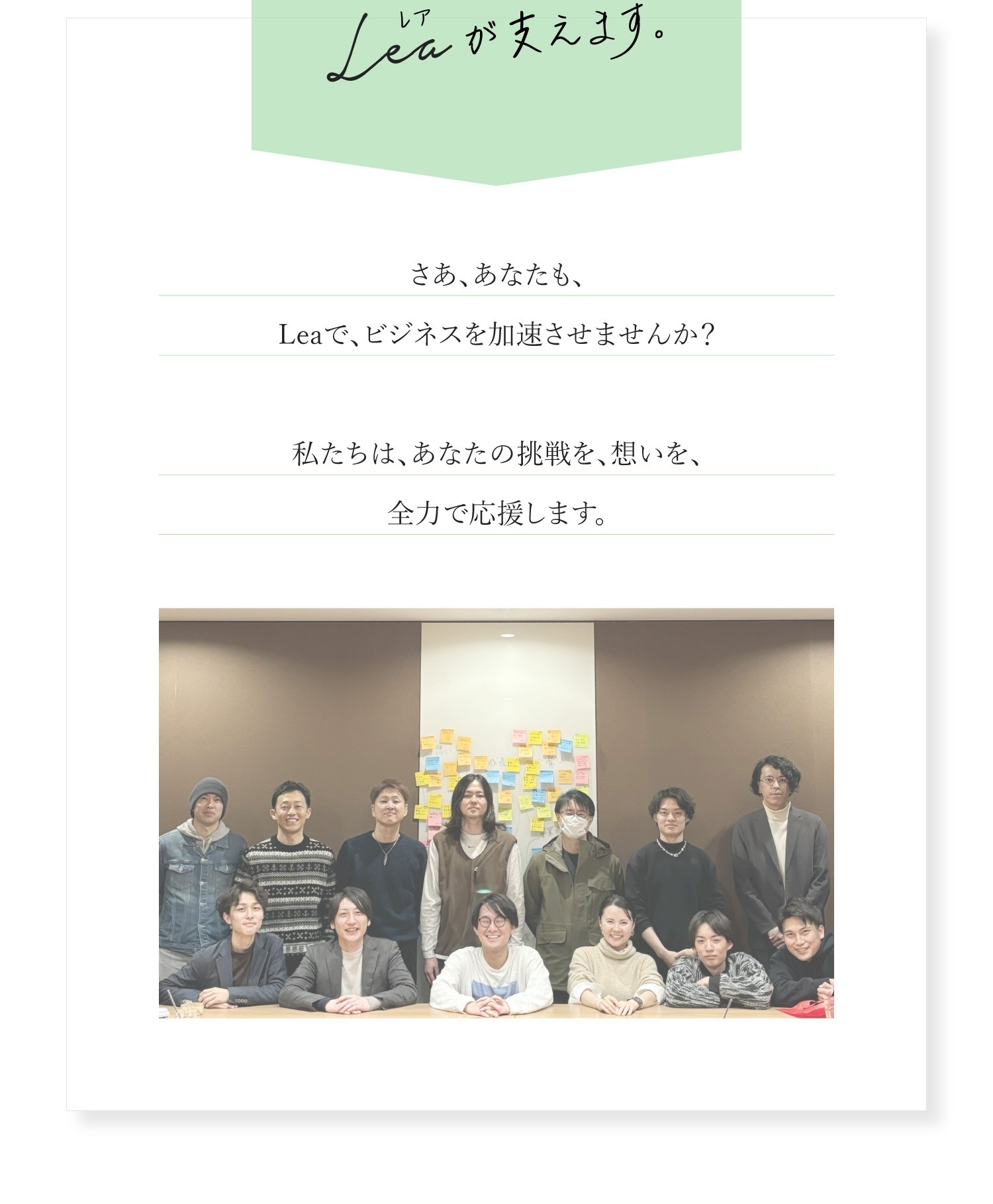 Leaの約束 そんな、かつて僕自身も感じていた悩みに寄り添い、便利で使いやすい機能を提供することで、皆様のビジネスを力強くサポートします。 Our Promise Leaの約束 私たちは、店舗事業者のあなたに、決して「ひとりぼっち」を感じさせません。 どんなに忙しい時でも、できる限り負担なく、効率的に販促活動ができるよう、全力でサポートします。 私たちは、あなたと共に歩むパートナーです。共に悩み、共に喜び、共に成長していく。 「Lea」は、そんな場所でありたいと願っています。 あなたの一歩を、Leaが支えます。 さあ、あなたも、Leaで、ビジネスを加速させませんか？ 私たちは、あなたの挑戦を、想いを、全力で応援します。